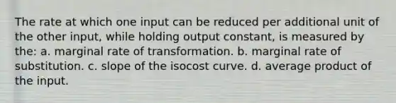 The rate at which one input can be reduced per additional unit of the other input, while holding output constant, is measured by the: a. marginal rate of transformation. b. marginal rate of substitution. c. slope of the isocost curve. d. average product of the input.