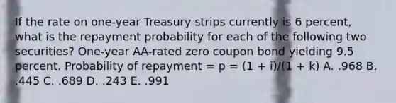 If the rate on one-year Treasury strips currently is 6 percent, what is the repayment probability for each of the following two securities? One-year AA-rated zero coupon bond yielding 9.5 percent. Probability of repayment = p = (1 + i)/(1 + k) A. .968 B. .445 C. .689 D. .243 E. .991