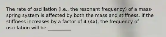 The rate of oscillation (i.e., the resonant frequency) of a mass-spring system is affected by both the mass and stiffness. if the stiffness increases by a factor of 4 (4x), the frequency of oscillation will be __________