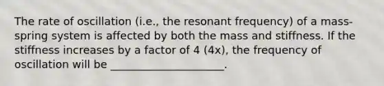 The rate of oscillation (i.e., the resonant frequency) of a mass-spring system is affected by both the mass and stiffness. If the stiffness increases by a factor of 4 (4x), the frequency of oscillation will be _____________________.