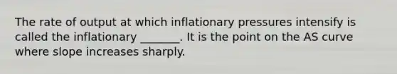 The rate of output at which inflationary pressures intensify is called the inflationary _______. It is the point on the AS curve where slope increases sharply.