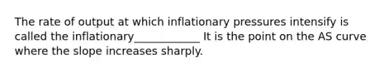 The rate of output at which inflationary pressures intensify is called the inflationary____________ It is the point on the AS curve where the slope increases sharply.