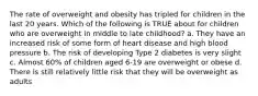 The rate of overweight and obesity has tripled for children in the last 20 years. Which of the following is TRUE about for children who are overweight in middle to late childhood? a. They have an increased risk of some form of heart disease and high blood pressure b. The risk of developing Type 2 diabetes is very slight c. Almost 60% of children aged 6-19 are overweight or obese d. There is still relatively little risk that they will be overweight as adults