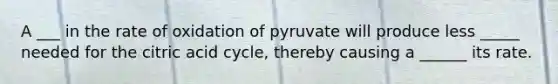 A ___ in the rate of oxidation of pyruvate will produce less _____ needed for the citric acid cycle, thereby causing a ______ its rate.