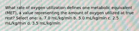 What rate of oxygen utilization defines one metabolic equivalent (MET), a value representing the amount of oxygen utilized at true rest? Select one: a. 7.0 mL/kg/min b. 5.0 mL/kg/min c. 2.5 mL/kg/min d. 3.5 mL/kg/min