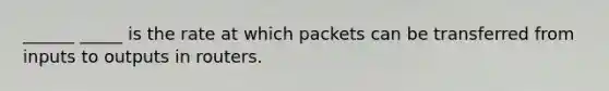 ______ _____ is the rate at which packets can be transferred from inputs to outputs in routers.