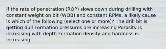 If the rate of penetration (ROP) slows down during drilling with constant weight on bit (WOB) and constant RPMs, a likely cause is which of the following (select one or more)? The drill bit is getting dull Formation pressures are increasing Porosity is increasing with depth Formation density and hardness is increasing