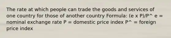 The rate at which people can trade the goods and services of one country for those of another country Formula: (e x P)/P^ e = nominal exchange rate P = domestic price index P^ = foreign price index