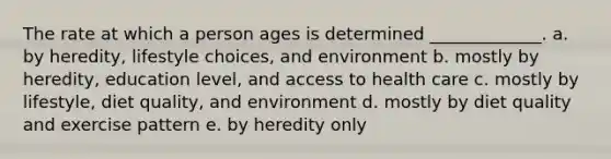 The rate at which a person ages is determined _____________. a. by heredity, lifestyle choices, and environment b. mostly by heredity, education level, and access to health care c. mostly by lifestyle, diet quality, and environment d. mostly by diet quality and exercise pattern e. by heredity only