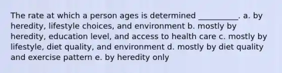 The rate at which a person ages is determined __________. a. by heredity, lifestyle choices, and environment b. mostly by heredity, education level, and access to health care c. mostly by lifestyle, diet quality, and environment d. mostly by diet quality and exercise pattern e. by heredity only