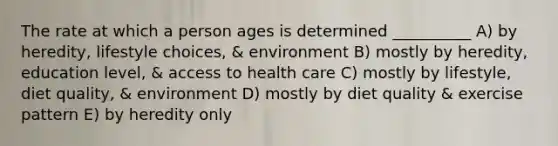 The rate at which a person ages is determined __________ A) by heredity, lifestyle choices, & environment B) mostly by heredity, education level, & access to health care C) mostly by lifestyle, diet quality, & environment D) mostly by diet quality & exercise pattern E) by heredity only