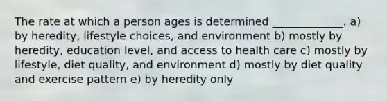 The rate at which a person ages is determined _____________. a) by heredity, lifestyle choices, and environment b) mostly by heredity, education level, and access to health care c) mostly by lifestyle, diet quality, and environment d) mostly by diet quality and exercise pattern e) by heredity only