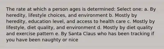 The rate at which a person ages is determined: Select one: a. By heredity, lifestyle choices, and environment b. Mostly by heredity, education level, and access to health care c. Mostly by lifestyle, diet quality, and environment d. Mostly by diet quality and exercise pattern e. By Santa Claus who has been tracking if you have been naughty or nice