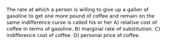 The rate at which a person is willing to give up a gallon of gasoline to get one more pound of coffee and remain on the same indifference curve is called his or her A) relative cost of coffee in terms of gasoline. B) marginal rate of substitution. C) indifference cost of coffee. D) personal price of coffee.