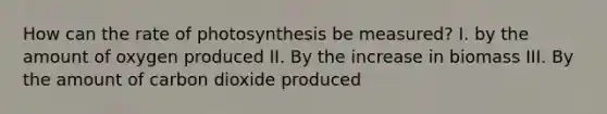 How can the rate of photosynthesis be measured? I. by the amount of oxygen produced II. By the increase in biomass III. By the amount of carbon dioxide produced