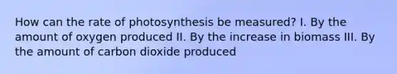 How can the rate of photosynthesis be measured? I. By the amount of oxygen produced II. By the increase in biomass III. By the amount of carbon dioxide produced