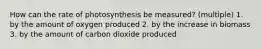 How can the rate of photosynthesis be measured? (multiple) 1. by the amount of oxygen produced 2. by the increase in biomass 3. by the amount of carbon dioxide produced