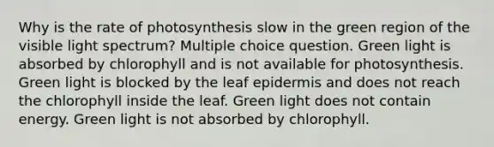 Why is the rate of photosynthesis slow in the green region of the visible light spectrum? Multiple choice question. Green light is absorbed by chlorophyll and is not available for photosynthesis. Green light is blocked by the leaf epidermis and does not reach the chlorophyll inside the leaf. Green light does not contain energy. Green light is not absorbed by chlorophyll.