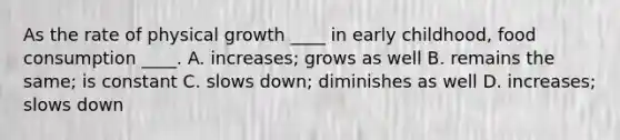 As the rate of physical growth ____ in early childhood, food consumption ____. A. increases; grows as well B. remains the same; is constant C. slows down; diminishes as well D. increases; slows down