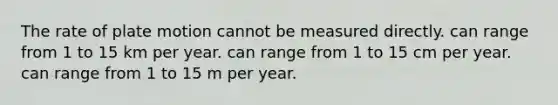 The rate of plate motion cannot be measured directly. can range from 1 to 15 km per year. can range from 1 to 15 cm per year. can range from 1 to 15 m per year.