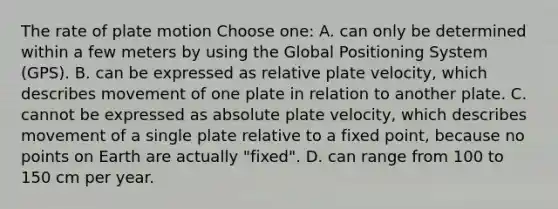 The rate of plate motion Choose one: A. can only be determined within a few meters by using the Global Positioning System (GPS). B. can be expressed as relative plate velocity, which describes movement of one plate in relation to another plate. C. cannot be expressed as absolute plate velocity, which describes movement of a single plate relative to a fixed point, because no points on Earth are actually "fixed". D. can range from 100 to 150 cm per year.