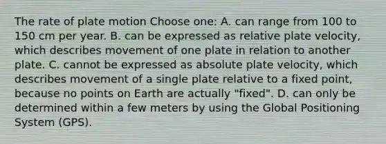 The rate of plate motion Choose one: A. can range from 100 to 150 cm per year. B. can be expressed as relative plate velocity, which describes movement of one plate in relation to another plate. C. cannot be expressed as absolute plate velocity, which describes movement of a single plate relative to a fixed point, because no points on Earth are actually "fixed". D. can only be determined within a few meters by using the Global Positioning System (GPS).