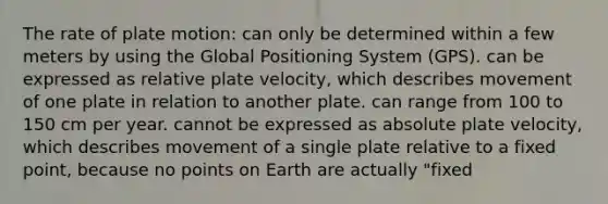 The rate of plate motion: can only be determined within a few meters by using the Global Positioning System (GPS). can be expressed as relative plate velocity, which describes movement of one plate in relation to another plate. can range from 100 to 150 cm per year. cannot be expressed as absolute plate velocity, which describes movement of a single plate relative to a fixed point, because no points on Earth are actually "fixed