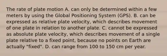 The rate of plate motion A. can only be determined within a few meters by using the Global Positioning System (GPS). B. can be expressed as relative plate velocity, which describes movement of one plate in relation to another plate. C. cannot be expressed as absolute plate velocity, which describes movement of a single plate relative to a fixed point, because no points on Earth are actually "fixed". D. can range from 100 to 150 cm per year.