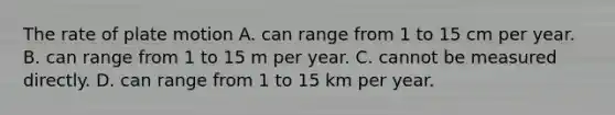 The rate of plate motion A. can range from 1 to 15 cm per year. B. can range from 1 to 15 m per year. C. cannot be measured directly. D. can range from 1 to 15 km per year.