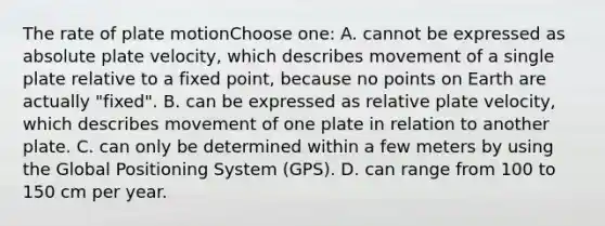 The rate of plate motionChoose one: A. cannot be expressed as absolute plate velocity, which describes movement of a single plate relative to a fixed point, because no points on Earth are actually "fixed". B. can be expressed as relative plate velocity, which describes movement of one plate in relation to another plate. C. can only be determined within a few meters by using the Global Positioning System (GPS). D. can range from 100 to 150 cm per year.