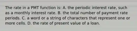 The rate in a PMT function is: A. the periodic interest rate, such as a monthly interest rate. B. the total number of payment rate periods. C. a word or a string of characters that represent one or more cells. D. the rate of present value of a loan.