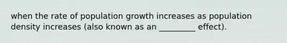 when the rate of population growth increases as population density increases (also known as an _________ effect).