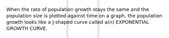 When the rate of population growth stays the same and the population size is plotted against time on a graph, the population growth looks like a J-shaped curve called a(n) EXPONENTIAL GROWTH CURVE.