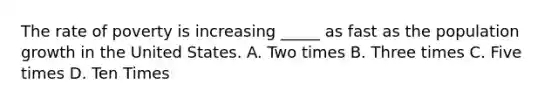The rate of poverty is increasing _____ as fast as the population growth in the United States. A. Two times B. Three times C. Five times D. Ten Times