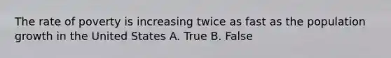 The rate of poverty is increasing twice as fast as the population growth in the United States A. True B. False