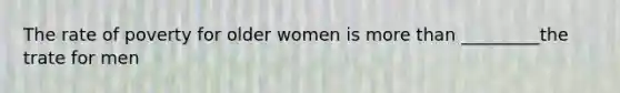 The rate of poverty for older women is more than _________the trate for men