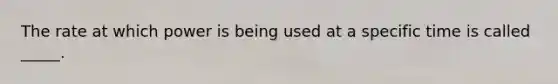 The rate at which power is being used at a specific time is called _____.