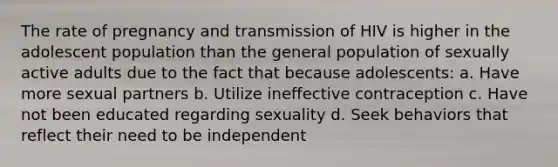 The rate of pregnancy and transmission of HIV is higher in the adolescent population than the general population of sexually active adults due to the fact that because adolescents: a. Have more sexual partners b. Utilize ineffective contraception c. Have not been educated regarding sexuality d. Seek behaviors that reflect their need to be independent