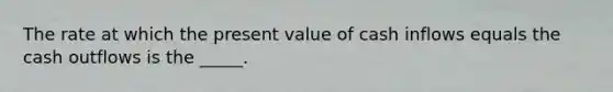 The rate at which the present value of cash inflows equals the cash outflows is the _____.