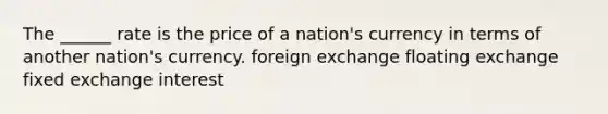 The ______ rate is the price of a nation's currency in terms of another nation's currency. foreign exchange floating exchange fixed exchange interest