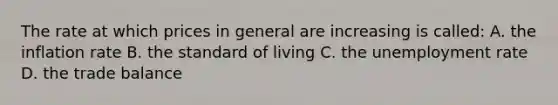 The rate at which prices in general are increasing is called: A. the inflation rate B. the standard of living C. the unemployment rate D. the trade balance