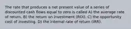 The rate that produces a net present value of a series of discounted cash flows equal to zero is called A) the average rate of return. B) the return on investment (ROI). C) the opportunity cost of investing. D) the internal rate of return (IRR).