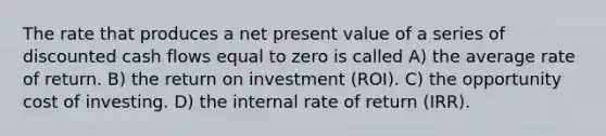 The rate that produces a net present value of a series of discounted cash flows equal to zero is called A) the average rate of return. B) the return on investment (ROI). C) the opportunity cost of investing. D) the internal rate of return (IRR).