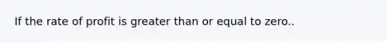 If the rate of profit is greater than or equal to zero..