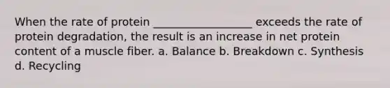 When the rate of protein __________________ exceeds the rate of protein degradation, the result is an increase in net protein content of a muscle fiber. a. Balance b. Breakdown c. Synthesis d. Recycling