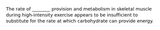 The rate of ________ provision and metabolism in skeletal muscle during high-intensity exercise appears to be insufficient to substitute for the rate at which carbohydrate can provide energy.