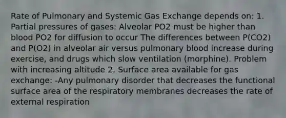 Rate of Pulmonary and Systemic Gas Exchange depends on: 1. Partial pressures of gases: Alveolar PO2 must be higher than blood PO2 for diffusion to occur The differences between P(CO2) and P(O2) in alveolar air versus pulmonary blood increase during exercise, and drugs which slow ventilation (morphine). Problem with increasing altitude 2. Surface area available for gas exchange: -Any pulmonary disorder that decreases the functional surface area of the respiratory membranes decreases the rate of external respiration