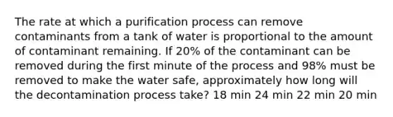 The rate at which a purification process can remove contaminants from a tank of water is proportional to the amount of contaminant remaining. If 20% of the contaminant can be removed during the first minute of the process and 98% must be removed to make the water safe, approximately how long will the decontamination process take? 18 min 24 min 22 min 20 min