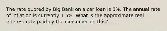 The rate quoted by Big Bank on a car loan is 8%. The annual rate of inflation is currently 1.5%. What is the approximate real interest rate paid by the consumer on this?