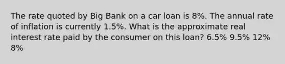 The rate quoted by Big Bank on a car loan is 8%. The annual rate of inflation is currently 1.5%. What is the approximate real interest rate paid by the consumer on this loan? 6.5% 9.5% 12% 8%